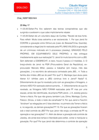 Cláudio Wagner
Perito Contador CNPC nº 3.738
Contador CRC nº 1RS 048.422/O
Auditor Independente CNAI nº 0604
5
SIGILOSO
Chat_162871653.html
25 May 17
• 11:23:20 Deltan Pra Vcs saberem das teorias conspiratórias que vão
surgindo e avaliarem o que cabe implicitamente rebater
• 11:23:20 Deltan de um voluntário daqui de Curitiba: Recebi de boa fonte.
Para refletir: Muita coisa estranha a ser esclarecida: 1. Por que Janot foi
CONTRA a gravação entre Dilma-Lula (caso do Bessias/Tchau Querida),
considerando-a ilegal (ela foi realizada pela PF); MAS VALIDOU a gravação
de um criminoso indiciado em 5 processos (Joesley), GRAVADO PELO
PRÓPRIO, EM EQUIPAMENTO DELE PRÓPRIO, e não entregue
imediatamente após sua realização? 2. Janot foi muito bonzinho com a JBS.
Sem defender a ODEBRECHT, é claro, houve 2 pesos e 2 medidas. 3. O
braço-direito de Janot na PGR (Procuradoria Geral da República), ex-
procurador Marcelo Miller, passou a trabalhar (em março, mês das
gravações...) no escritório de advocacia contratado pela JBS... 4. Toda a
família dos irmãos JBS sai do país? Por que? 5. Mantega (que atuou para
liberar 8,1 bilhões para a JBS) continua livre e Janot? Nada? 6.
Diferentemente do que foi revelado junto com as gravações e filmagens, o
dinheiro NÃO FOI rastreado eletronicamente... 7. Diferentemente do que foi
revelado, as filmagens NÃO FORAM realizadas pela PF mas por uma
equipe, ainda não identificada, da própria PGR (Janot...). 8. Joesley gravou
Temer e Aécio. Por que não gravou também Lula, Dilma, Mantega, Cunha,
Palocci, Dirceu, e todo o resto da canalhada? 9. Por que Janot e Facchin
dividiram as relegações em 2 dias distintos: no primeiro dia Temer e Aécio
e, no segundo, as demais gravações??? 10. Por que as gravações ficaram
sob o total controle da JBS? Por que Janor não exigiu a entrada da PF na
operação e nas gravações? 11. Além de deixar a gravação sob controle de
Joesley, ele ainda teve tempo e liberdade para editar, cortar e manipular a
gravação. Por que? Por que Janot não determinou o controle da operação
 