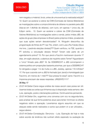 Cláudio Wagner
Perito Contador CNPC nº 3.738
Contador CRC nº 1RS 048.422/O
Auditor Independente CNAI nº 0604
6
SIGILOSO
nem resgatou o material, bruto, antes de uma eventual (e realizada) edição?
12. Quem vai acelerar e cobrar da CVM (Comissão de Valores Mobiliários)
as investigações sobre a compra bilionária de dólares no paralelo pela JBS
(fala-se em 1,4bilhão de dólares), com lucro, em apenas 1 único dia, de
8,8por cento... 13. Quem vai acelerar e cobrar da CVM (Comissão de
Valores Mobiliários) as investigações sobre a venda, pelos irmãos JBS, de
ações do grupo (das empresas no Brasil) pelos próprios irmãos, já sabendo
que suas ações seriam desvalorizadas? 14. Ninguém desconfiou da
programação de filmes do PT nas TVs, ontem, com Lula e Rui Falcão (Deus
me livre...) pedindo eleições diretas)??? Quem verificou, no TSE, quando o
PT solicitou a veiculação desses filmes? Teriam sido parte de um
agendamento prévio? 15. Por que Janot e Facchin mantiveram durante 17
dias, em sigilo absoluto, a abertura de inquérito sobre Temer? Aguardaram
o circo filmado pela JBS? 16. Se ODEBRECHT e JBS corromperam o
sistema político em proporções bastante próximas, por que a ODEBRECHT
foi obrigada a pagar 1 bi de multa e a JBS, Joesley, apenas 110 milhões?
17. Por que o acordo com a JBS foi fechado (por Janot) e homologado (por
Facchin), em menos de 1 mês??? Que pressa foi essa? Janot, Facchin e a
Imprensa precisam dar essas respostas. URGENTE!!!!!!!
26 May 17
• 23:57:44 Deltan Caros segue análise da nossa ascom caso possa ser útil.
Usamos todas as cartas que tínhamos aqui à disposição nesta semana: den
Lula, operação, posts e declarações públicas. Continuaremos pensando.
• 23:57:44 Deltan Drs, sugerimos uma conversa com vcs na segunda-feira,
para analisar de que forma podemos atuar para tentar minimizar os efeitos
negativos sobre a operação. Levantamos alguns assuntos em que os
ataques estão sendo realizados e outros que podem vir a ser utilizados...
segue abaixo:
• 23:57:44 Deltan Constatação: Denúncia – Lula, Operação de hoje e nota
sobre acordo de leniência não surtiram efeito esperado na avaliação da
 