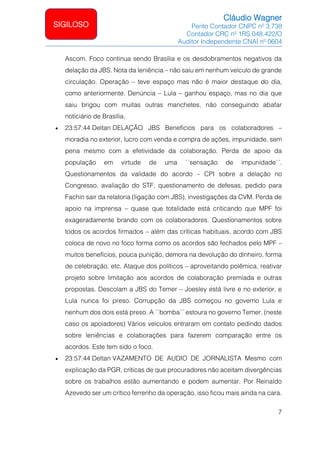 Cláudio Wagner
Perito Contador CNPC nº 3.738
Contador CRC nº 1RS 048.422/O
Auditor Independente CNAI nº 0604
7
SIGILOSO
Ascom. Foco continua sendo Brasília e os desdobramentos negativos da
delação da JBS. Nota da leniência – não saiu em nenhum veículo de grande
circulação. Operação – teve espaço mas não é maior destaque do dia,
como anteriormente. Denúncia – Lula – ganhou espaço, mas no dia que
saiu brigou com muitas outras manchetes, não conseguindo abafar
noticiário de Brasília.
• 23:57:44 Deltan DELAÇÃO JBS Benefícios para os colaboradores –
moradia no exterior, lucro com venda e compra de ações, impunidade, sem
pena mesmo com a efetividade da colaboração. Perda de apoio da
população em virtude de uma `´sensação de impunidade´´.
Questionamentos da validade do acordo – CPI sobre a delação no
Congresso, avaliação do STF, questionamento de defesas, pedido para
Fachin sair da relatoria (ligação com JBS), investigações da CVM. Perda de
apoio na imprensa – quase que totalidade está criticando que MPF foi
exageradamente brando com os colaboradores. Questionamentos sobre
todos os acordos firmados – além das críticas habituais, acordo com JBS
coloca de novo no foco forma como os acordos são fechados pelo MPF –
muitos benefícios, pouca punição, demora na devolução do dinheiro, forma
de celebração, etc. Ataque dos políticos – aproveitando polêmica, reativar
projeto sobre limitação aos acordos de colaboração premiada e outras
propostas. Descolam a JBS do Temer – Joesley está livre e no exterior, e
Lula nunca foi preso. Corrupção da JBS começou no governo Lula e
nenhum dos dois está preso. A ``bomba´´ estoura no governo Temer. (neste
caso os apoiadores) Vários veículos entraram em contato pedindo dados
sobre leniências e colaborações para fazerem comparação entre os
acordos. Este tem sido o foco.
• 23:57:44 Deltan VAZAMENTO DE AUDIO DE JORNALISTA Mesmo com
explicação da PGR, críticas de que procuradores não aceitam divergências
sobre os trabalhos estão aumentando e podem aumentar. Por Reinaldo
Azevedo ser um crítico ferrenho da operação, isso ficou mais ainda na cara.
 