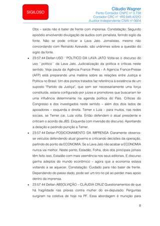 Cláudio Wagner
Perito Contador CNPC nº 3.738
Contador CRC nº 1RS 048.422/O
Auditor Independente CNAI nº 0604
8
SIGILOSO
Obs – saída não é bater de frente com imprensa. Constatação: Segundo
episódio envolvendo divulgação de áudios com jornalista, ferindo sigilo da
fonte. Não se pode criticar a Lava Jato. Jornalistas, mesmo não
concordando com Reinaldo Azevedo, são unânimes sobre a questão do
sigilo da fonte.
• 23:57:44 Deltan USO ``POLÍTICO DA LAVA JATO Volta-se o discurso do
uso ``político´´ da Lava Jato. Judicialização da política e críticas neste
sentido. Veja pauta da Agência France Press - A Agencia France-Presse
(AFP) está preparando uma matéria sobre as relações entre Justiça e
Política no Brasil. Um dos pontos tratados faz referência à existência de um
suposto Partido da Justiça, que sem ser necessariamente uma força
constituída, estaria configurado por juízes e promotores que buscariam ter
uma influência determinante na agenda política do Pais. Críticas do
Congresso e dos investigados neste sentido – além dos dois lados de
apoiadores – esquerda e direita. Temer x Lula – para muitos, nas redes
sociais, se Temer cai, Lula volta. Então defendem o atual presidente e
criticam o acordo da JBS. Esquerda com inversão do discurso. Apontando
a delação e pedindo punição a Temer.
• 23:57:44 Deltan POSICIONAMENTO DA IMPRENSA Claramente observa-
se veículos defendendo atual governo e criticando decisões da operação,
partindo do ponto da ECONOMIA. Se a Lava Jato não acabar a ECONOMIA
nunca vai melhor. Neste ponto, Estadão, Folha, dois dos principais jornais
têm feito isso, Estadão com mais veemência nos seus editorais. E discurso
ganha adeptos do mundo econômico – agora que a economia estava
voltando a se aquecer. Constatação: Cuidado para não bater de frente.
Dependendo do passo dado, pode ser um tiro no pé ao perder mais apoio
dentro da imprensa.
• 23:57:44 Deltan ABSOLVIÇÃO – CLÁUDIA CRUZ Questionamentos de que
há fragilidade nas provas contra mulher do ex-deputado. Perguntas
surgiram na coletiva de hoje na PF. Essa abordagem é munição para
 