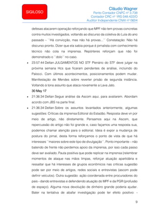 Cláudio Wagner
Perito Contador CNPC nº 3.738
Contador CRC nº 1RS 048.422/O
Auditor Independente CNAI nº 0604
9
SIGILOSO
defesas atacarem operação reforçando que MPF não tem provas concretas
contra muitos investigados, voltando ao discurso da coletiva do Lula do ano
passado - ``Há convicção, mas não há provas...´´ Constatação: Não há
discurso pronto. Dizer que ela sabia porque é jornalista com conhecimento
técnico não cola na imprensa. Repórteres reforçam que não foi
demonstrado o ``dolo´´ no caso.
• 23:57:44 Deltan JULGAMENTOS NO STF Plenário do STF deve julgar na
próxima semana Hcs que ficaram pendentes de análise, incluindo do
Palocci. Com últimos acontecimentos, posicionamentos podem mudar.
Manifestação de Mendes sobre reverter prisão de segunda instância.
Voltando à tona assunto que ataca novamente a Lava Jato.
30 May 17
• 21:36:34 Deltan Segue análise da Ascom aqui, para avaliarem. Abordam
acordo com JBS na parte final.
• 21:36:34 Deltan Sobre os assuntos levantados anteriormente, algumas
sugestões: Críticas da imprensa Editoral do Estadão. Resposta deve vir por
meio de artigo, não diretamente. Pensamos aqui na Ascom, que
repercussão do artigo não foi grande e, caso façamos uma resposta sua,
podemos chamar atenção para o editorial. Ideia é expor a mudança de
postura do jornal, desta forma reforçamos o ponto de vista de que há
interesses ``maiores sobre este tipo de divulgação´´. Ponto importante – não
batendo de frente não perdemos apoio da imprensa, por isso cada passo
deve ser avaliado. Pauta positiva que pode replicar na imprensa (relembrar
momentos de ataque nas mãos limpas, reforçar atuação apartidária e
ressaltar que há interesses de grupos econômicos nas críticas sugestão
pode ser por meio de artigos, redes sociais e entrevistas (ascom pode
definir veículos). Outra sugestão: ação coordenada entre procuradores do
pais - dando entrevistas e defendendo atuação do MPF e da PGR (profusão
de espaço). Alguma nova devolução de dinheiro grande poderia ajudar.
Bater na tentativa de abafar investigação pode ter efeito positivo: -
 