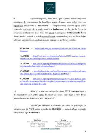 8
9. Oportuno registrar, neste passo, que a ANPR, embora seja uma
associação de procuradores da República, emitiu diversas notas sobre processos
específicos envolvendo o Reclamante — comportando-se naquela época como
verdadeira assistente de acusação contra o Reclamante. A direção da época da
associação também usou essas notas para atacar os advogados do Reclamante. Nessa
linha é possível identificar, a título exemplificativo, as notas divulgadas nas datas abaixo
referidas, que receberam ampla divulgação à época em que foram emitidas:
04.03.2016 – https://www.anpr.org.br/imprensa/releases/16829-nota-%C3%A0-
imprensa;
15.09.2016 – https://www.anpr.org.br/imprensa/releases/17154-lava-jato--nota-de-
repudio-%C3%A0-deturpacao-de-esclarecimentos;
15.12.2016 – https://www.anpr.org.br/imprensa/releases/17285-nota-de-desagravo-
ao-procurador-da-republica-deltan-dallagnol;
07.05.2017 – https://oglobo.globo.com/brasil/procuradores-reagem-lula-afirmam-
que-ameaca-nao-vai-deter-marcha-serena-da-justica-21307043; e
07.04.2018 – https://www.anpr.org.br/imprensa/noticias/17762-nota-publica--anpr-
rechaca-declaracoes-de-lula-sobre-o-mpf-e-desagrava-os-procuradores-da-republica-
que-atuam-na-operacao-lava-jato.
10. Aliás, registre-se que a antiga direção da ANPR consultou o grupo
de procuradores de Curitiba antes de emitir tais notas. Vale dizer, o teor desses
pronunciamentos foi avalizado pela “força-tarefa”.
11. Veja-se, por exemplo, a discussão em torno da publicação da
primeira nota da ANPR acima referida, de 04.03.2016 — data da ilegal condução
coercitiva do aqui Reclamante:
 