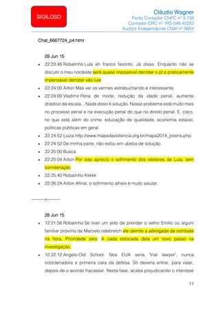 Cláudio Wagner
Perito Contador CNPC nº 3.738
Contador CRC nº 1RS 048.422/O
Auditor Independente CNAI nº 0604
11
SIGILOSO
Chat_6667724_p4.html
28 Jun 15
• 22:23:48 Robalinho Lula eh franco favorito. Já disse. Enquanto não se
discutir o meu nordeste será quase impossível derrotar o pt e praticamente
impensável derrotar são lula
• 22:24:00 Ailton Mas ver os vermes estrebuchando é interessante.
• 22:24:00 Vladimir Pena de morte, redução da idade penal, aumento
drástico da escala... Nada disso é solução. Nosso problema está muito mais
no processo penal e na execução penal do que no direito penal. E, claro,
no que está além do crime: educação de qualidade, economia estável,
políticas públicas em geral.
• 22:24:52 Luiza http://www.mapadaviolencia.org.br/mapa2014_jovens.php
• 22:24:52 De minha parte, não estou em ubeba de solução.
• 22:25:00 Busca
• 22:25:04 Ailton Por isso aprecio o sofrimento dos eleitores de Lula, sem
comiseração.
• 22:25:40 Robalinho Kkkkk
• 22:26:24 Ailton Afinal, o sofrimento alheio é muito salutar.
---------x---------
28 Jun 15
• 12:21:56 Robalinho Se tiver um jeito de prender o velho Emilio ou algum
familiar próximo de Marcelo odebretch ele demite a advogada de combate
na hora. Prioridade zero. A cada estocada dela um novo passo na
investigação.
• 12:22:12 Angelo Old School. Nos EUA seria trial lawyer, nunca
coordenadora e primeira cara da defesa. Só deveria entrar, para valer,
depois de o acordo fracassar. Nesta fase, acaba prejudicando o interesse
 