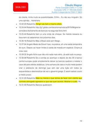 Cláudio Wagner
Perito Contador CNPC nº 3.738
Contador CRC nº 1RS 048.422/O
Auditor Independente CNAI nº 0604
12
SIGILOSO
do cliente, limita muito as possibilidades. Enfim... Eu não sou ninguém. Só
uma opinião... Hehehehe
• 12:22:20 Robalinho Atingir lula fará o mesmo efeito:
• 12:24:44 Robalinho http://g1.globo.com/economia/noticia/2015/06/grecia-
considera-fechamento-de-bancos-na-segunda-feira.html
• 12:25:44 Robalinho Vem ai uma onda de choque. Se marola ressaca ou
tissunami só saberemos nos próximos dias.
• 12:26:16 Robalinho Mas o Brasil está sem fôlego .
• 12:27:04 Angelo Medo da Grexit! Isso, na pratica, eh uma saída temporária
do euro. Depois vai haver limites à saída de moeda em espécie; Chipre já
viveu isso.
• 12:29:32 Angelo Acho que não virá nada mais sério. Já está tudo no preço.
• 12:30:08 Robalinho Se a corrida se acentuar e depois do dia 30 o banco
central europeu pode simplesmente deixar os bancos quebrar e instalar o
caos até para efeitos didáticos. Uma semana de caos e muito medo podem
virar o plebiscito de domingo que vem dar uma lição em todos os
esquerdistas e desmoralizar de vez o governo grego. E assim salvar o euro
a médio prazo.
• 12:31:20 Robalinho Mais ou menos o que temos de fazer com cliente que
contrata advogado agressivo e que nao quer acordo. Mostrar o custo. Rs
• 12:31:40 Robalinho Bancos quebrarem
 