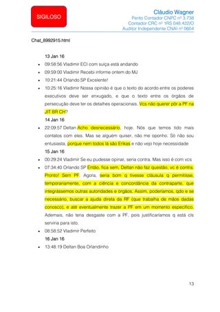 Cláudio Wagner
Perito Contador CNPC nº 3.738
Contador CRC nº 1RS 048.422/O
Auditor Independente CNAI nº 0604
13
SIGILOSO
Chat_8992915.html
13 Jan 16
• 09:58:56 Vladimir ECI com suíça está andando
• 09:59:00 Vladimir Recebi informe ontem do MJ
• 10:21:44 Orlando SP Excelente!
• 10:25:16 Vladimir Nossa opinião é que o texto do acordo entre os poderes
executivos deve ser enxugado, e que o texto entre os órgãos de
persecução deve ter os detalhes operacionais. Vcs não querer pôr a PF na
JIT BR CH?
14 Jan 16
• 22:09:57 Deltan Acho desnecessário, hoje. Nós que temos tido mais
contatos com eles. Mas se alguém quiser, não me oponho. Só não sou
entusiasta, porque nem todos lá são Erikas e não vejo hoje necessidade
15 Jan 16
• 00:29:24 Vladimir Se eu pudesse opinar, seria contra. Mas isso é com vcs
• 07:34:40 Orlando SP Então, fica sem. Deltan não faz questão, vc é contra.
Pronto! Sem PF. Agora, seria bom q tivesse cláusula q permitisse,
temporariamente, com a ciência e concordância da contraparte, que
integrássemos outras autoridades e órgãos. Assim, poderíamos, qdo e se
necessário, buscar a ajuda direta da RF (que trabalha de mãos dadas
conosco), e até eventualmente trazer a PF em um momento específico.
Ademais, não teria desgaste com a PF, pois justificaríamos q está cls
serviria para isto.
• 08:58:52 Vladimir Perfeito
16 Jan 16
• 13:48:19 Deltan Boa Orlandinho
 