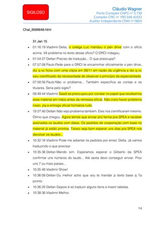 Cláudio Wagner
Perito Contador CNPC nº 3.738
Contador CRC nº 1RS 048.422/O
Auditor Independente CNAI nº 0604
14
SIGILOSO
Chat_9588648.html
31 Jan 15
• 01:16:19 Vladimir Delta, o colega Luc mandou o pen drive com o ofício
acima. Vê problema no texto desse ofício? O DRCI indagou.
• 01:54:27 Deltan Preciso de tradução... O que preocupa?
• 07:57:08 Paulo Pede para o DRCI te encaminhar oficialmente o pen drive,
diz q vc ficou com uma cópia em 28/11 em razão da urgência e diz q vc
saiu cientificado da necessidade de observar o princípio da especialidade.
• 07:58:56 Paulo Não vi problema... Também especifica as contas e os
titulares. Seria pelo sigilo?
• 09:49:44 Vladimir Saadi se preocupou por constar no papel que recebemos
esse material em mãos antes da remessa oficial. Não creio haver problema
nisso, pq a entrega oficial formaliza tudo.
• 10:27:40 Deltan Não vejo problema também. Eles nos cientificaram mesmo.
Ótimo que chegou. Agora temos que enviar pro forma pra SPEA e receber
assinados os laudos com datas. Os pedidos de cooperação com base no
material já estão prontos. Talvez seja bom esperar uns dias pra SPEA nos
devolver os laudos...
• 10:32:16 Vladimir Pode me adiantar os pedidos por email, Delta. Já vamos
traduzindo o que precisar.
• 10:35:36 Deltan Mando sim. Esperamos esperar o Gilberto da SPEA
confirmar uns números do laudo... Até sexta devo conseguir enviar. Prov
uns 7 ou mais países...
• 10:35:48 Vladimir Show!
• 10:36:08 Deltan Ou melhor acho que vou te mandar p texto base q Ta
pronto
• 10:36:20 Deltan Depois é só traduzir alguns itens e inserir tabelas
• 10:38:36 Vladimir Melhor.
 