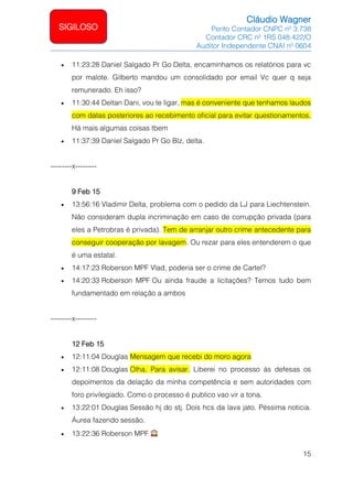 Cláudio Wagner
Perito Contador CNPC nº 3.738
Contador CRC nº 1RS 048.422/O
Auditor Independente CNAI nº 0604
15
SIGILOSO
• 11:23:28 Daniel Salgado Pr Go Delta, encaminhamos os relatórios para vc
por malote. Gilberto mandou um consolidado por email Vc quer q seja
remunerado. Eh isso?
• 11:30:44 Deltan Dani, vou te ligar, mas é conveniente que tenhamos laudos
com datas posteriores ao recebimento oficial para evitar questionamentos.
Há mais algumas coisas tbem
• 11:37:39 Daniel Salgado Pr Go Blz, delta.
---------x---------
9 Feb 15
• 13:56:16 Vladimir Delta, problema com o pedido da LJ para Liechtenstein.
Não consideram dupla incriminação em caso de corrupção privada (para
eles a Petrobras é privada). Tem de arranjar outro crime antecedente para
conseguir cooperação por lavagem. Ou rezar para eles entenderem o que
é uma estatal.
• 14:17:23 Roberson MPF Vlad, poderia ser o crime de Cartel?
• 14:20:33 Roberson MPF Ou ainda fraude a licitações? Temos tudo bem
fundamentado em relação a ambos
---------x---------
12 Feb 15
• 12:11:04 Douglas Mensagem que recebi do moro agora
• 12:11:08 Douglas Olha. Para avisar. Liberei no processo às defesas os
depoimentos da delação da minha competência e sem autoridades com
foro privilegiado. Como o processo é publico vao vir a tona.
• 13:22:01 Douglas Sessão hj do stj. Dois hcs da lava jato. Péssima noticia.
Áurea fazendo sessão.
• 13:22:36 Roberson MPF
 