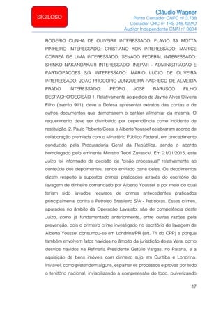Cláudio Wagner
Perito Contador CNPC nº 3.738
Contador CRC nº 1RS 048.422/O
Auditor Independente CNAI nº 0604
17
SIGILOSO
ROGERIO CUNHA DE OLIVEIRA INTERESSADO: FLAVIO SA MOTTA
PINHEIRO INTERESSADO: CRISTIANO KOK INTERESSADO: MARICE
CORREA DE LIMA INTERESSADO: SENADO FEDERAL INTERESSADO:
SHINKO NAKANDAKARI INTERESSADO: INEPAR - ADMINISTRACAO E
PARTICIPACOES S/A INTERESSADO: MARIO LUCIO DE OLIVEIRA
INTERESSADO: JOAO PROCOPIO JUNQUEIRA PACHECO DE ALMEIDA
PRADO INTERESSADO: PEDRO JOSE BARUSCO FILHO
DESPACHO/DECISÃO 1. Relativamente ao pedido de Jayme Alves Oliveira
Filho (evento 911), deve a Defesa apresentar extratos das contas e de
outros documentos que demonstrem o caráter alimentar da mesma. O
requerimento deve ser distribuído por dependência como incidente de
restituição. 2. Paulo Roberto Costa e Alberto Youssef celebraram acordo de
colaboração premiada com o Ministério Público Federal, em procedimento
conduzido pela Procuradoria Geral da República, sendo o acordo
homologado pelo eminente Ministro Teori Zavascki. Em 21/01/2015, este
Juízo foi informado de decisão de cisão processual relativamente ao
conteúdo dos depoimentos, sendo enviado parte deles. Os depoimentos
dizem respeito a supostos crimes praticados através do escritório de
lavagem de dinheiro comandado por Alberto Youssef e por meio do qual
teriam sido lavados recursos de crimes antecedentes praticados
principalmente contra a Petróleo Brasileiro S/A - Petrobrás. Esses crimes,
apurados no âmbito da Operação Lavajato, são de competência deste
Juízo, como já fundamentado anteriormente, entre outras razões pela
prevenção, pois o primeiro crime investigado no escritório de lavagem de
Alberto Youssef consumou-se em Londrina/PR (art. 71 do CPP) e porque
também envolvem fatos havidos no âmbito da jurisdição desta Vara, como
desvios havidos na Refinaria Presidente Getúlio Vargas, no Paraná, e a
aquisição de bens imóveis com dinheiro sujo em Curitiba e Londrina.
Inviável, como pretendem alguns, espalhar os processos e provas por todo
o território nacional, inviabilizando a compreensão do todo, pulverizando
 