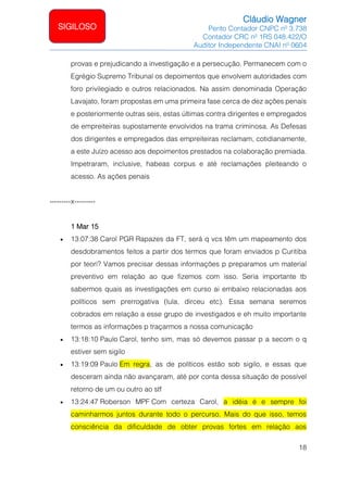 Cláudio Wagner
Perito Contador CNPC nº 3.738
Contador CRC nº 1RS 048.422/O
Auditor Independente CNAI nº 0604
18
SIGILOSO
provas e prejudicando a investigação e a persecução. Permanecem com o
Egrégio Supremo Tribunal os depoimentos que envolvem autoridades com
foro privilegiado e outros relacionados. Na assim denominada Operação
Lavajato, foram propostas em uma primeira fase cerca de dez ações penais
e posteriormente outras seis, estas últimas contra dirigentes e empregados
de empreiteiras supostamente envolvidos na trama criminosa. As Defesas
dos dirigentes e empregados das empreiteiras reclamam, cotidianamente,
a este Juízo acesso aos depoimentos prestados na colaboração premiada.
Impetraram, inclusive, habeas corpus e até reclamações pleiteando o
acesso. As ações penais
---------x---------
1 Mar 15
• 13:07:38 Carol PGR Rapazes da FT, será q vcs têm um mapeamento dos
desdobramentos feitos a partir dos termos que foram enviados p Curitiba
por teori? Vamos precisar dessas informações p preparamos um material
preventivo em relação ao que fizemos com isso. Seria importante tb
sabermos quais as investigações em curso ai embaixo relacionadas aos
políticos sem prerrogativa (lula, dirceu etc). Essa semana seremos
cobrados em relação a esse grupo de investigados e eh muito importante
termos as informações p traçarmos a nossa comunicação
• 13:18:10 Paulo Carol, tenho sim, mas só devemos passar p a secom o q
estiver sem sigilo
• 13:19:09 Paulo Em regra, as de políticos estão sob sigilo, e essas que
desceram ainda não avançaram, até por conta dessa situação de possível
retorno de um ou outro ao stf
• 13:24:47 Roberson MPF Com certeza Carol, a idéia é e sempre foi
caminharmos juntos durante todo o percurso. Mais do que isso, temos
consciência da dificuldade de obter provas fortes em relação aos
 