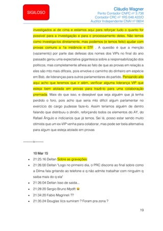 Cláudio Wagner
Perito Contador CNPC nº 3.738
Contador CRC nº 1RS 048.422/O
Auditor Independente CNAI nº 0604
19
SIGILOSO
investigados aí de cima e estamos aqui para reforçar tudo o quanto for
possível para a investigação e para o processamento deles. Não temos
como investiga-los diretamente, mas podemos (e temos feito) ajudar com
provas comuns a 1a instância e STF . A questão é que a menção
(vazamento) por parte das defesas dos nomes dos VIPs no final do ano
passado gerou uma expectativa gigantesca sobre a responsabilização dos
políticos, mas completamente alheia ao fato de que as provas em relação a
eles são mto mais difíceis, pois envolve o caminho do dinheiro em espécie
em Bsb, de lideranças para outros parlamentares do partido. Pensando alto
aqui acho que teremos que ir além, verificar alguma liderança VIP que
esteja bem atolada em provas para trazê-lo para uma colaboração
premiada. Mais do que isso, e desejável que seja alguém que já tenha
perdido o foro, pois acho que seria mto difícil algum parlamentar no
exercício do cargo pudesse faze-lo. Assim teríamos alguém de dentro
falando que distribuiu o dindin, reforçando todos os elementos do AY, do
Rafael Ângulo e indiciarios que já temos. Sei lá, posso estar sendo muito
otimista que um ex-VIP venha para colaborar, mas pode ser bela alternativa
para algum que esteja atolado em provas
---------x--------
10 Mar 15
• 21:25:16 Deltan Sobre as gravações:
• 21:26:00 Deltan Logo no primeiro dia, o PRC discorre ao final sobre como
a Dilma fala gritando ao telefone e q não admite trabalhar com ninguém q
saiba mais do q ela
• 21:26:04 Deltan Isso de saída...
• 21:28:20 Sergio Bruno Mpdft
• 21:34:20 Fabio Magrineli ??
• 21:35:24 Douglas Vcs sumiram ? Foram pra zona ?
 