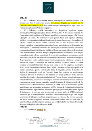 9
4 Mar 16
• 13:21:06 Renata ANPR Olá Dr. Deltan, vamos publicar uma nota de apoio à 24ª
fase da Lava Jato. O texto segue abaixo. Gostaríamos de pedir que o senhor e o Dr.
Carlos Fernando dessem o aval. Mas lembro que precisamos publicar logo a nota, em
virtude das críticas do PT às investigações.
• 13:21:26 Renata ANPR Procuradores da República repudiam suposta
politização da Operação Lava Jato Brasília (04/03/2016) - A Associação Nacional dos
Procuradores da República (ANPR) vem a público rechaçar os ataques à 24ª fase da
Operação Lava Jato. Ao contrário do que querem fazer crer algumas lideranças
políticas, os procuradores da República à frente do caso – bem como a Justiça Federal,
a Polícia Federal e a Receita Federal – atuaram uma vez mais de acordo com a mais
rígida e cuidadosa observância dos preceitos legais, sem violência ou desrespeito aos
investigados. O pleno funcionamento das instituições do país não deve ser confundido
com questões de cunho político ou midiático. Do mesmo modo, não se pode confundir
fatos diametralmente distintos. São por completo distantes, no conceito e na execução,
condução coercitiva de um investigado (frise-se, determinada pela Justiça e com ampla
justificativa em provas, em pleno estado democrático de direito, dentro de investigação
de graves crimes contra a administração publica, organização criminosa e lavagem de
dinheiro) e prisões ocasionadas por motivos políticos de outras épocas. A ANPR
assegura a sociedade brasileira de que hoje o que se viu foi a ação de instituições
democráticas, cumprindo, em nome da sociedade, seu dever de investigar práticas de
crimes, sem olhar a quem e sem se deter diante de ninguém. A soma de esforços dos
órgãos de persecução penal na Operação Lava Jato resultou em condenações,
bloqueios de bens e devoluções de dinheiro aos cofres públicos, todas decisões
mantidas da primeira à última instância judicial. Trata-se de uma investigação que tem
como fundamento, em todas as suas etapas, o caráter estritamente técnico, impessoal
e transparente, sendo sempre garantidos a ampla defesa e o devido processo legal. Em
nome de todos os Procuradores da República, a ANPR saúda as instituições e agentes
republicanos que hoje agiram aplicando a lei. Um sistema de Justiça isento e imparcial
permanece sereno, equidistante e austero na aplicação igual da lei penal a toda espécie
de infratores, e é isso que vem acontecendo em nosso país. A ANPR reafirma à
sociedade que os Procuradores da República continuarão sempre a agir com integral
respeito ao devido processo legal, impulsionados na robustez das provas constantes
nos autos, em busca da justiça. Por fim, é importante lembrar, uma vez mais, que, em
uma República, não há ninguém acima da lei. José Robalinho Cavalcanti Procurador
Regional da República Presidente da ANPR
5 Mar 16
• 00:45:13 Deltan 












 