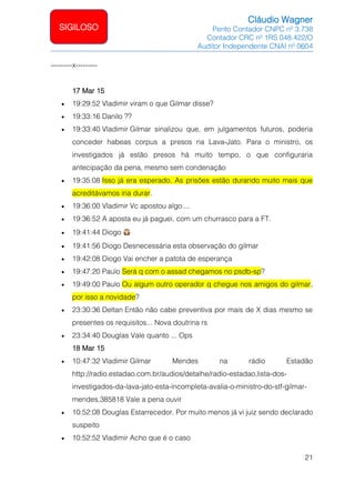 Cláudio Wagner
Perito Contador CNPC nº 3.738
Contador CRC nº 1RS 048.422/O
Auditor Independente CNAI nº 0604
21
SIGILOSO
---------x---------
17 Mar 15
• 19:29:52 Vladimir viram o que Gilmar disse?
• 19:33:16 Danilo ??
• 19:33:40 Vladimir Gilmar sinalizou que, em julgamentos futuros, poderia
conceder habeas corpus a presos na Lava-Jato. Para o ministro, os
investigados já estão presos há muito tempo, o que configuraria
antecipação da pena, mesmo sem condenação
• 19:35:08 Isso já era esperado. As prisões estão durando muito mais que
acreditávamos iria durar.
• 19:36:00 Vladimir Vc apostou algo....
• 19:36:52 A aposta eu já paguei, com um churrasco para a FT.
• 19:41:44 Diogo
• 19:41:56 Diogo Desnecessária esta observação do gilmar
• 19:42:08 Diogo Vai encher a patota de esperança
• 19:47:20 Paulo Será q com o assad chegamos no psdb-sp?
• 19:49:00 Paulo Ou algum outro operador q chegue nos amigos do gilmar,
por isso a novidade?
• 23:30:36 Deltan Então não cabe preventiva por mais de X dias mesmo se
presentes os requisitos... Nova doutrina rs
• 23:34:40 Douglas Vale quanto ... Ops
18 Mar 15
• 10:47:32 Vladimir Gilmar Mendes na rádio Estadão
http://radio.estadao.com.br/audios/detalhe/radio-estadao,lista-dos-
investigados-da-lava-jato-esta-incompleta-avalia-o-ministro-do-stf-gilmar-
mendes,385818 Vale a pena ouvir
• 10:52:08 Douglas Estarrecedor. Por muito menos já vi juiz sendo declarado
suspeito
• 10:52:52 Vladimir Acho que é o caso
 
