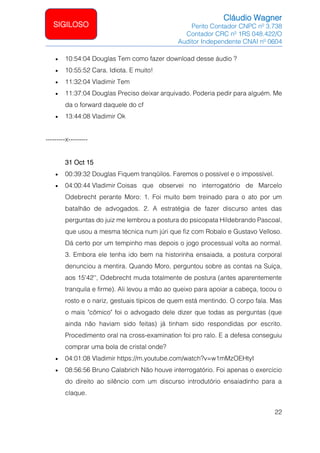 Cláudio Wagner
Perito Contador CNPC nº 3.738
Contador CRC nº 1RS 048.422/O
Auditor Independente CNAI nº 0604
22
SIGILOSO
• 10:54:04 Douglas Tem como fazer download desse áudio ?
• 10:55:52 Cara. Idiota. E muito!
• 11:32:04 Vladimir Tem
• 11:37:04 Douglas Preciso deixar arquivado. Poderia pedir para alguém. Me
da o forward daquele do cf
• 13:44:08 Vladimir Ok
---------x---------
31 Oct 15
• 00:39:32 Douglas Fiquem tranqüilos. Faremos o possível e o impossível.
• 04:00:44 Vladimir Coisas que observei no interrogatório de Marcelo
Odebrecht perante Moro: 1. Foi muito bem treinado para o ato por um
batalhão de advogados. 2. A estratégia de fazer discurso antes das
perguntas do juiz me lembrou a postura do psicopata Hildebrando Pascoal,
que usou a mesma técnica num júri que fiz com Robalo e Gustavo Velloso.
Dá certo por um tempinho mas depois o jogo processual volta ao normal.
3. Embora ele tenha ido bem na historinha ensaiada, a postura corporal
denunciou a mentira. Quando Moro, perguntou sobre as contas na Suíça,
aos 15'42'', Odebrecht muda totalmente de postura (antes aparentemente
tranquila e firme). Ali levou a mão ao queixo para apoiar a cabeça, tocou o
rosto e o nariz, gestuais típicos de quem está mentindo. O corpo fala. Mas
o mais cômico foi o advogado dele dizer que todas as perguntas (que
ainda não haviam sido feitas) já tinham sido respondidas por escrito.
Procedimento oral na cross-examination foi pro ralo. E a defesa conseguiu
comprar uma bola de cristal onde?
• 04:01:08 Vladimir https://m.youtube.com/watch?v=w1mMzOEHtyI
• 08:56:56 Bruno Calabrich Não houve interrogatório. Foi apenas o exercício
do direito ao silêncio com um discurso introdutório ensaiadinho para a
claque.
 