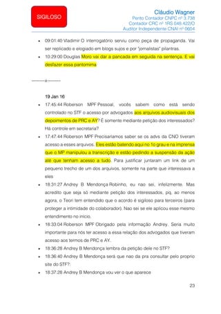 Cláudio Wagner
Perito Contador CNPC nº 3.738
Contador CRC nº 1RS 048.422/O
Auditor Independente CNAI nº 0604
23
SIGILOSO
• 09:01:40 Vladimir O interrogatório serviu como peça de propaganda. Vai
ser replicado e elogiado em blogs sujos e por jornalistas pilantras.
• 10:29:00 Douglas Moro vai dar a pancada em seguida na sentença. E vai
desfazer essa pantomima
---------x---------
19 Jan 16
• 17:45:44 Roberson MPF Pessoal, vocês sabem como está sendo
controlado no STF o acesso por advogados aos arquivos audiovisuais dos
depoimentos de PRC e AY? É somente mediante petição dos interessados?
Há controle em secretaria?
• 17:47:44 Roberson MPF Precisaríamos saber se os advs da CNO tiveram
acesso a esses arquivos. Eles estão batendo aqui no 1o grau e na imprensa
que o MP manipulou a transcrição e estão pedindo a suspensão da ação
até que tenham acesso a tudo. Para justificar juntaram um link de um
pequeno trecho de um dos arquivos, somente na parte que interessava a
eles
• 18:31:27 Andrey B Mendonça Robinho, eu nao sei, infelizmente. Mas
acredito que seja só mediante petição dos interessados, pq, ao menos
agora, o Teori tem entendido que o acordo é sigiloso para terceiros (para
proteger a intimidade do colaborador). Nao sei se ele aplicou esse mesmo
entendimento no início.
• 18:33:04 Roberson MPF Obrigado pela informação Andrey. Seria muito
importante para nós ter acesso a essa relação dos advogados que tiveram
acesso aos termos de PRC e AY.
• 18:36:28 Andrey B Mendonça lembra da petição dele no STF?
• 18:36:40 Andrey B Mendonça será que nao da pra consultar pelo proprio
site do STF?:
• 18:37:28 Andrey B Mendonça vou ver o que aparece
 