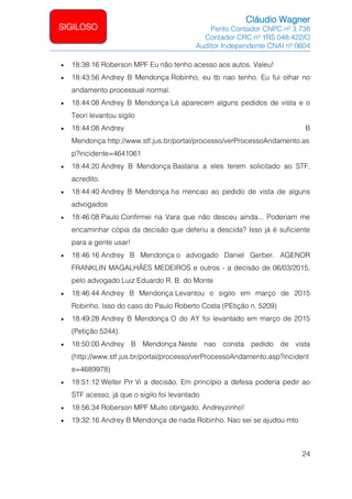 Cláudio Wagner
Perito Contador CNPC nº 3.738
Contador CRC nº 1RS 048.422/O
Auditor Independente CNAI nº 0604
24
SIGILOSO
• 18:38:16 Roberson MPF Eu não tenho acesso aos autos. Valeu!
• 18:43:56 Andrey B Mendonça Robinho, eu tb nao tenho. Eu fui olhar no
andamento processual normal.
• 18:44:08 Andrey B Mendonça Lá aparecem alguns pedidos de vista e o
Teori levantou sigilo
• 18:44:08 Andrey B
Mendonça http://www.stf.jus.br/portal/processo/verProcessoAndamento.as
p?incidente=4641061
• 18:44:20 Andrey B Mendonça Bastaria a eles terem solicitado ao STF,
acredito.
• 18:44:40 Andrey B Mendonça ha mencao ao pedido de vista de alguns
advogados
• 18:46:08 Paulo Confirmei na Vara que não desceu ainda... Poderiam me
encaminhar cópia da decisão que deferiu a descida? Isso já é suficiente
para a gente usar!
• 18:46:16 Andrey B Mendonça o advogado Daniel Gerber. AGENOR
FRANKLIN MAGALHÃES MEDEIROS e outros - a decisão de 06/03/2015,
pelo advogado Luiz Eduardo R. B. do Monte
• 18:46:44 Andrey B Mendonça Levantou o sigilo em março de 2015
Robinho. Isso do caso do Paulo Roberto Costa (PEtição n. 5209)
• 18:49:28 Andrey B Mendonça O do AY foi levantado em março de 2015
(Petição 5244).
• 18:50:00 Andrey B Mendonça Neste nao consta pedido de vista
(http://www.stf.jus.br/portal/processo/verProcessoAndamento.asp?incident
e=4689978)
• 18:51:12 Welter Prr Vi a decisão. Em princípio a defesa poderia pedir ao
STF acesso, já que o sigilo foi levantado
• 18:56:34 Roberson MPF Muito obrigado, Andreyzinho!
• 19:32:16 Andrey B Mendonça de nada Robinho. Nao sei se ajudou mto
 
