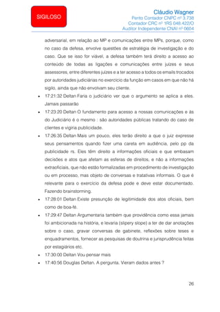 Cláudio Wagner
Perito Contador CNPC nº 3.738
Contador CRC nº 1RS 048.422/O
Auditor Independente CNAI nº 0604
26
SIGILOSO
adversarial, em relação ao MP e comunicações entre MPs, porque, como
no caso da defesa, envolve questões de estratégia de investigação e do
caso. Que se isso for viável, a defesa também terá direito a acesso ao
conteúdo de todas as ligações e comunicações entre juízes e seus
assessores, entre diferentes juízes e a ter acesso a todos os emails trocados
por autoridades judiciárias no exercício da função em casos em que não há
sigilo, ainda que não envolvam seu cliente.
• 17:21:32 Deltan Faria o judiciário ver que o argumento se aplica a eles.
Jamais passarão
• 17:23:20 Deltan O fundamento para acesso a nossas comunicações e às
do Judiciário é o mesmo : são autoridades públicas tratando do caso de
clientes e vigiria publicidade.
• 17:26:35 Deltan Mais um pouco, eles terão direito a que o juiz expresse
seus pensamentos quando fizer uma careta em audiência, pelo pp da
publicidade rs. Eles têm direito a informações oficiais e que embasam
decisões e atos que afetam as esferas de direitos, e não a informações
extraoficiais, que não estão formalizadas em procedimento de investigação
ou em processo, mas objeto de conversas e tratativas informais. O que é
relevante para o exercício da defesa pode e deve estar documentado.
Fazendo brainstorming.
• 17:28:01 Deltan Existe presunção de legitimidade dos atos oficiais, bem
como de boa-fé.
• 17:29:47 Deltan Argumentaria também que providência como essa jamais
foi ambicionada na história, e levaria (slipery slope) a ter de dar anotações
sobre o caso, gravar conversas de gabinete, reflexões sobre teses e
enquadramentos, fornecer as pesquisas de doutrina e jurisprudência feitas
por estagiários etc.
• 17:30:00 Deltan Vou pensar mais
• 17:40:56 Douglas Deltan. A pergunta. Vieram dados antes ?
 