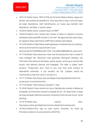 Cláudio Wagner
Perito Contador CNPC nº 3.738
Contador CRC nº 1RS 048.422/O
Auditor Independente CNAI nº 0604
28
SIGILOSO
• 19:01:57 Deltan Caros, RHC 61758 de Fernando Baiano Baiano segue em
trâmite, sem pedido de desistência. Creio que seria o caso, como de regra,
de exigir desistência, não? Identificamos um nosso aqui também sem
desistência, do Góes, e vamos cobrar
• 19:02:04 Deltan Quem cuidaria disso na PGR?
• 19:04:24 Vladimir Com certeza têm acesso a todos os registros inclusive
anotações feitas pelo MP durante o voir dire. No agora famoso caso Avery,
os registros feitas pela Polícia e MP foram obtidos pela defesa.
• 19:14:08 Vladimir https://www.washingtonpost.com/politics/courts_law/sup
reme-court-to-examine-racial-divide-in-jury-
selection/2015/10/25/005ecc56-774d-11e5-a958-d889faf561dc_story.html
• 19:17:08 Deltan Does discovery mean that the prosecution has to reveal its
case strategy? No. Discovery rules generally distinguish between raw
information like names of witnesses, police reports, and drug or alcohol test
results, and attorney theories and strategies. The latter is called “work
product.” Prosecutors don’t have to turn over their work product to
defendants—otherwise, it just wouldn’t be fair. Lawyers would be
incentivized to hide their work or do less of it
• 19:17:12 Deltan http://www.nolo.com/legal-encyclopedia/what-when-the-
prosecution-must-disclose.html
• 19:17:24 Deltan Work product exception, Vlad
• 19:18:56 Vladimir Caso recente em que a Geórgia deu acesso à defesa às
anotações da Promotoria durante a seleção do júri. As notas foram a base
da argumentação defensiva perante a Suprema Corte de que houve racial
profiling.
• 19:19:16 Deltan Aqui explica bem:
http://www.justice.gov/dag/memorandum-department-prosecutors
• 19:19:52 Vladimir Pois veja os caso acima. Concreto. As notas da
Promotoria estão no recurso perante a SCOTUS.
 