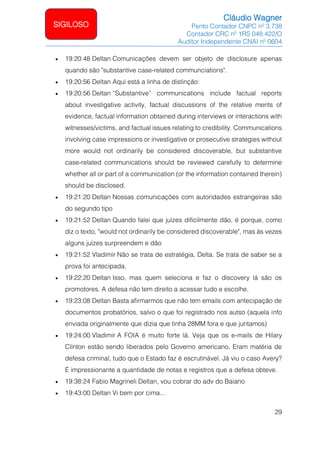Cláudio Wagner
Perito Contador CNPC nº 3.738
Contador CRC nº 1RS 048.422/O
Auditor Independente CNAI nº 0604
29
SIGILOSO
• 19:20:48 Deltan Comunicações devem ser objeto de disclosure apenas
quando são substantive case-related communciations.
• 19:20:56 Deltan Aqui está a linha de distinção:
• 19:20:56 Deltan “Substantive” communications include factual reports
about investigative activity, factual discussions of the relative merits of
evidence, factual information obtained during interviews or interactions with
witnesses/victims, and factual issues relating to credibility. Communications
involving case impressions or investigative or prosecutive strategies without
more would not ordinarily be considered discoverable, but substantive
case-related communications should be reviewed carefully to determine
whether all or part of a communication (or the information contained therein)
should be disclosed.
• 19:21:20 Deltan Nossas comunicações com autoridades estrangeiras são
do segundo tipo
• 19:21:52 Deltan Quando falei que juízes dificilmente dão, é porque, como
diz o texto, would not ordinarily be considered discoverable, mas às vezes
alguns juízes surpreendem e dão
• 19:21:52 Vladimir Não se trata de estratégia, Delta. Se trata de saber se a
prova foi antecipada.
• 19:22:20 Deltan Isso, mas quem seleciona e faz o discovery lá são os
promotores. A defesa não tem direito a acessar tudo e escolhe.
• 19:23:08 Deltan Basta afirmarmos que não tem emails com antecipação de
documentos probatórios, salvo o que foi registrado nos autso (aquela info
enviada originalmente que dizia que tinha 28MM fora e que juntamos)
• 19:24:00 Vladimir A FOIA é muito forte lá. Veja que os e-mails de Hilary
Clinton estão sendo liberados pelo Governo americano. Eram matéria de
defesa criminal, tudo que o Estado faz é escrutinável. Já viu o caso Avery?
É impressionante a quantidade de notas e registros que a defesa obteve.
• 19:38:24 Fabio Magrineli Deltan, vou cobrar do adv do Baiano
• 19:43:00 Deltan Vi bem por cima...
 