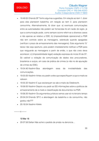 Cláudio Wagner
Perito Contador CNPC nº 3.738
Contador CRC nº 1RS 048.422/O
Auditor Independente CNAI nº 0604
30
SIGILOSO
• 19:49:00 Orlando SP Tenho algumas sugestões. Em relação ao item 1, dizer
para eles plantarem batatinha; em relação ao item 2, para plantarem
cenourinha. Alternativamente, tb dizer que: a) eventuais comunicações
entre as autoriadades não podem ser fornecidas tb em razão do sigilo, já
que a comunicação pode, como sempre ocorre referir-se a diversos casos
e não apenas ao relativo a ODE; b) (impossibilidade operacional) a PGR
não tem controle sobre as mensagens, sobretudo quando apagadas
(verificar o prazo de armazenamento das mensagens). Este argumento b
talvez não seja oportuno, pois podem imediatamente notificar a PGR para
que resguarde as mensagens a partir de então, o que não creio deva
acontecer; c) (impossibilidade legal) vedação expressa do inciso XI da CF.
Só cabível a violação da comunicação de dados dos procuradores,
brasileiros e suíços, em caso de prática de crimes (e não no de apuração
de crimes da ODE).
• 19:54:40 Vladimir Boa abordagem essa da inviolabilidade das
comunicações.
• 19:55:00 Vladimir Antes vou pedir a eles que especifiquem a que e-mails se
referem
• 19:55:32 Vladimir E que esclareçam se são e-mails da Odebrecht.
• 19:56:00 Vladimir Depois vou pedir ao SG informações sobre a políticos de
armazenamento de e-mails e classificação de documentos na PGR.
• 19:56:20 Vladimir Os argumentos jurídicos vamos usar só no terceiro tempo
• 20:04:24 Orlando SP E a abordagem da batatinha e da cenourinha, não
gostou não???
• 20:16:04 Vladimir Kkkkk
---------x--------
10 Mar 16
• 20:07:58 Deltan Não achei o pedido de prisão na denúncia...
 