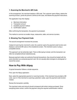 1. Scanning the Merchant's QR Code
In this arrangement, the merchant displays a QR code. The customer opens Alipay, selects the
scanning function, points the phone's camera at the code, and follows the payment instructions.
The application may then display:
●​ Merchant information
●​ Transaction amount
●​ Available payment method
●​ Confirmation options
After confirming the transaction, the payment is processed.
This method is common at smaller shops, restaurants, stalls, and service counters.
2. Showing Your Payment Code
The second arrangement reverses the process.
Instead of scanning the merchant's code, the customer opens the payment-code function and
displays a personal QR code on the smartphone screen. The merchant scans it using a
compatible device.
This approach can be extremely rapid. There is little typing involved, and the transaction can
often be completed almost instantaneously.
Because payment codes can authorize financial transactions, they should be treated with the
same discretion as a physical payment card. Do not casually allow strangers to photograph or
record the screen.
How to Pay With Alipay
A typical transaction follows a simple sequence.
First, open the Alipay application.
Next, select the appropriate payment or scanning function. If the merchant has provided a QR
code, scan it. If the merchant is scanning customers' codes, open the payment-code function
instead.
Review the transaction carefully.
The merchant name and amount should correspond with what is being purchased. Once
everything looks correct, confirm the payment using the required authentication method.
 