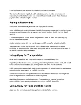 A successful transaction generally produces an on-screen confirmation.
That final confirmation is important. A QR code disappearing from the screen does not
necessarily mean that a transaction was successfully completed. Always check the actual
payment status before leaving the counter.
Paying at Restaurants
Restaurants demonstrate why familiarity with Alipay can be valuable.
Some establishments have QR codes at the table. Others place codes near the cashier. Certain
restaurants may integrate ordering, payment, and receipt functions directly into their digital
systems.
A customer might scan a code, access a digital menu, place an order, and eventually pay
through the same ecosystem.
At other establishments, staff may provide a payment QR code after calculating the bill.
The procedure is usually uncomplicated, but it is wise to verify the final amount before
confirming. In busy restaurants, particularly during peak periods, a hurried glance can result in
an incorrect payment being overlooked.
Using Alipay for Transportation
Alipay is also associated with transportation services in many Chinese cities.
Depending on the city and service, users may encounter digital transportation cards, QR-based
transit functions, taxi-related services, or integrations with other mobility platforms.
Public transportation availability is highly location-dependent. A feature that works seamlessly in
one metropolitan area may not be available in another.
For travelers, this means transportation functions should be checked before assuming that a
particular digital ticket or transit pass will work everywhere.
Airport transfers deserve particular attention. If transportation is essential to reaching
accommodation, keeping a secondary payment method available is sensible.
Using Alipay for Taxis and Ride-Hailing
Alipay can also connect users with transportation and ride-hailing services.
 