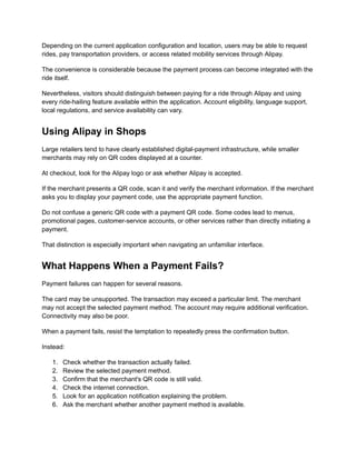Depending on the current application configuration and location, users may be able to request
rides, pay transportation providers, or access related mobility services through Alipay.
The convenience is considerable because the payment process can become integrated with the
ride itself.
Nevertheless, visitors should distinguish between paying for a ride through Alipay and using
every ride-hailing feature available within the application. Account eligibility, language support,
local regulations, and service availability can vary.
Using Alipay in Shops
Large retailers tend to have clearly established digital-payment infrastructure, while smaller
merchants may rely on QR codes displayed at a counter.
At checkout, look for the Alipay logo or ask whether Alipay is accepted.
If the merchant presents a QR code, scan it and verify the merchant information. If the merchant
asks you to display your payment code, use the appropriate payment function.
Do not confuse a generic QR code with a payment QR code. Some codes lead to menus,
promotional pages, customer-service accounts, or other services rather than directly initiating a
payment.
That distinction is especially important when navigating an unfamiliar interface.
What Happens When a Payment Fails?
Payment failures can happen for several reasons.
The card may be unsupported. The transaction may exceed a particular limit. The merchant
may not accept the selected payment method. The account may require additional verification.
Connectivity may also be poor.
When a payment fails, resist the temptation to repeatedly press the confirmation button.
Instead:
1.​ Check whether the transaction actually failed.
2.​ Review the selected payment method.
3.​ Confirm that the merchant's QR code is still valid.
4.​ Check the internet connection.
5.​ Look for an application notification explaining the problem.
6.​ Ask the merchant whether another payment method is available.
 