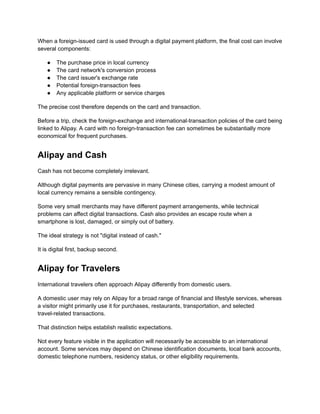 When a foreign-issued card is used through a digital payment platform, the final cost can involve
several components:
●​ The purchase price in local currency
●​ The card network's conversion process
●​ The card issuer's exchange rate
●​ Potential foreign-transaction fees
●​ Any applicable platform or service charges
The precise cost therefore depends on the card and transaction.
Before a trip, check the foreign-exchange and international-transaction policies of the card being
linked to Alipay. A card with no foreign-transaction fee can sometimes be substantially more
economical for frequent purchases.
Alipay and Cash
Cash has not become completely irrelevant.
Although digital payments are pervasive in many Chinese cities, carrying a modest amount of
local currency remains a sensible contingency.
Some very small merchants may have different payment arrangements, while technical
problems can affect digital transactions. Cash also provides an escape route when a
smartphone is lost, damaged, or simply out of battery.
The ideal strategy is not "digital instead of cash."
It is digital first, backup second.
Alipay for Travelers
International travelers often approach Alipay differently from domestic users.
A domestic user may rely on Alipay for a broad range of financial and lifestyle services, whereas
a visitor might primarily use it for purchases, restaurants, transportation, and selected
travel-related transactions.
That distinction helps establish realistic expectations.
Not every feature visible in the application will necessarily be accessible to an international
account. Some services may depend on Chinese identification documents, local bank accounts,
domestic telephone numbers, residency status, or other eligibility requirements.
 