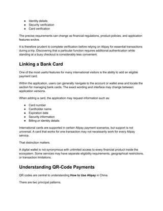 ●​ Identity details
●​ Security verification
●​ Card verification
The precise requirements can change as financial regulations, product policies, and application
features evolve.
It is therefore prudent to complete verification before relying on Alipay for essential transactions
during a trip. Discovering that a particular function requires additional authentication while
standing at a busy checkout is considerably less convenient.
Linking a Bank Card
One of the most useful features for many international visitors is the ability to add an eligible
payment card.
Within the application, users can generally navigate to the account or wallet area and locate the
section for managing bank cards. The exact wording and interface may change between
application versions.
When adding a card, the application may request information such as:
●​ Card number
●​ Cardholder name
●​ Expiration date
●​ Security information
●​ Billing or identity details
International cards are supported in certain Alipay payment scenarios, but support is not
universal. A card that works for one transaction may not necessarily work for every Alipay
service.
That distinction matters.
A digital wallet is not synonymous with unlimited access to every financial product inside the
ecosystem. Some services may have separate eligibility requirements, geographical restrictions,
or transaction limitations.
Understanding QR-Code Payments
QR codes are central to understanding How to Use Alipay in China.
There are two principal patterns.
 
