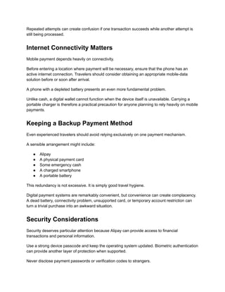 Repeated attempts can create confusion if one transaction succeeds while another attempt is
still being processed.
Internet Connectivity Matters
Mobile payment depends heavily on connectivity.
Before entering a location where payment will be necessary, ensure that the phone has an
active internet connection. Travelers should consider obtaining an appropriate mobile-data
solution before or soon after arrival.
A phone with a depleted battery presents an even more fundamental problem.
Unlike cash, a digital wallet cannot function when the device itself is unavailable. Carrying a
portable charger is therefore a practical precaution for anyone planning to rely heavily on mobile
payments.
Keeping a Backup Payment Method
Even experienced travelers should avoid relying exclusively on one payment mechanism.
A sensible arrangement might include:
●​ Alipay
●​ A physical payment card
●​ Some emergency cash
●​ A charged smartphone
●​ A portable battery
This redundancy is not excessive. It is simply good travel hygiene.
Digital payment systems are remarkably convenient, but convenience can create complacency.
A dead battery, connectivity problem, unsupported card, or temporary account restriction can
turn a trivial purchase into an awkward situation.
Security Considerations
Security deserves particular attention because Alipay can provide access to financial
transactions and personal information.
Use a strong device passcode and keep the operating system updated. Biometric authentication
can provide another layer of protection when supported.
Never disclose payment passwords or verification codes to strangers.
 