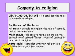 Comedy in religion LEARNING OBJECTIVE  – To consider the role of comedy in religion. By the end of the lesson All must  – be able to explain the role of comedy and satire in religion. Most should  – be able to form opinions on the suitability of using different types of comedy in relation to religion. Some could  – consider whether religion is a legitimate subject for humour. 