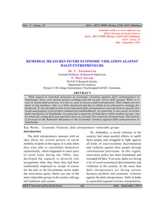 SELP Journal of Social Science July - September 2014
Vol . V : Issue. 21 ISSN : 0975-9999 (Print) 2349-1655 (Online)
66
REMEDIAL MEASURES TO THE ECONOMIC VIOLATION AGAINST
DALIT ENTREPRENEURS
Dr. C. Paramasivan
Assistant Professor & Research Supervisor,
P. Mari Selvam
Ph.D (F.T) Research Scholar,
Department of Commerce,
Periyar E.V.R College (Autonomous), Tiruchirappalli 620 023. Tamilnadu.
ABSTRACT
With regard to remedial measures to economic violation against dalit entrepreneurs in
Tamilnadu, these were mostly people working with the locally active dalit groups. While it is
easy to locate dalit activists, it is not so, easy to locate a dalit entrepreneur. They simply are not
there in big numbers. One is a little dismayed and has to think of an alternative strategy for
fieldwork. It was decided to hire local educated dalit entrepreneurs and ask them to spend a few
weeks and prepare a list of dalit commercial establishments. As expected, it was easier to locate
dalit enterprises in Tamilnadu. As expected, a majority of them have rather modest set-ups, run
by relatively young dalit men and have been in existence for relatively brief periods. This article
is focused on the Remedial Measures to the Economic violence against dalit entrepreneurs in
Tamilnadu.
Key Words : Economic Violation, dalit entrepreneurs vulnerable groups
Introduction
The dalit entrepreneurs measure with an
idea about the overall pattern of social
mobility of dalits in the region. It is only when
they were able to consolidate themselves
economically, which happened in most parts
of north India during the 1980s, they
developed the capacity to diversify into
occupations other than those they had been
traditionally employed in, except of course
for the jobs in the Government sector under
the reservation quota. Dalits are one of the
most vulnerable groups in the society with age
old traditions and system.
Dr. Ambedkar, a social reformer in the
country had taken painful efforts to uplift
these people and struggled to fight against
all kinds of socio-economic discrimination
and violation against their people through
constitutional provisions. In this regard,
reservation policy has been formulated and
extended till date. Even now, dalits are facing
a lot of socio-economical discrimination and
violations in the country. At the same time
dalit entrepreneurs are facing various
business problem and economic violation
against the dalit entrepreneurs. Dalit in India
is a powerful segment in terms of population,
Available online at www.selptrust.org
SELP Journal of Social Science
ISSN : 0975-9999 (Print) 2349-1655 (Online)
Vol V : Issue. 21
July - September 2014
 