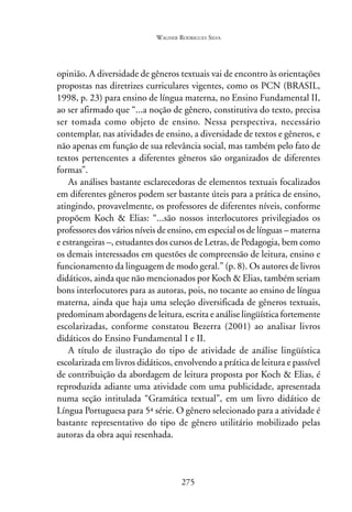 WAGNER RODRIGUES SILVA
275
opinião. A diversidade de gêneros textuais vai de encontro às orientações
propostas nas diretrizes curriculares vigentes, como os PCN (BRASIL,
1998, p. 23) para ensino de língua materna, no Ensino Fundamental II,
ao ser afirmado que “...a noção de gênero, constitutiva do texto, precisa
ser tomada como objeto de ensino. Nessa perspectiva, necessário
contemplar, nas atividades de ensino, a diversidade de textos e gêneros, e
não apenas em função de sua relevância social, mas também pelo fato de
textos pertencentes a diferentes gêneros são organizados de diferentes
formas”.
As análises bastante esclarecedoras de elementos textuais focalizados
em diferentes gêneros podem ser bastante úteis para a prática de ensino,
atingindo, provavelmente, os professores de diferentes níveis, conforme
propõem Koch & Elias: “...são nossos interlocutores privilegiados os
professores dos vários níveis de ensino, em especial os de línguas – materna
e estrangeiras –, estudantes dos cursos de Letras, de Pedagogia, bem como
os demais interessados em questões de compreensão de leitura, ensino e
funcionamento da linguagem de modo geral.” (p. 8). Os autores de livros
didáticos, ainda que não mencionados por Koch & Elias, também seriam
bons interlocutores para as autoras, pois, no tocante ao ensino de língua
materna, ainda que haja uma seleção diversificada de gêneros textuais,
predominam abordagens de leitura, escrita e análise lingüística fortemente
escolarizadas, conforme constatou Bezerra (2001) ao analisar livros
didáticos do Ensino Fundamental I e II.
A título de ilustração do tipo de atividade de análise lingüística
escolarizada em livros didáticos, envolvendo a prática de leitura e passível
de contribuição da abordagem de leitura proposta por Koch & Elias, é
reproduzida adiante uma atividade com uma publicidade, apresentada
numa seção intitulada “Gramática textual”, em um livro didático de
Língua Portuguesa para 5ª série. O gênero selecionado para a atividade é
bastante representativo do tipo de gênero utilitário mobilizado pelas
autoras da obra aqui resenhada.
 