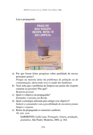 KOCH, INGEDORE VILLAÇA; ELIAS, VANDA MARIA. 2006...
276
Leia a propaganda:
a) Por que foram feitas pesquisas sobre qualidade de nossas
principais praias?
Porque na maioria delas há problemas de poluição ou de
contaminação, oferecendo risco à saúde dos banhistas.
b) Você acha que o problema de limpeza nas praias diz respeito
somente ao governo? Por quê?
Resposta pessoal.
c) Qual é o objetivo da propaganda?
Estimular o turismo em Recife.
d) Qual a estratégia utilizada para atingir esse objetivo?
Seduzir o consumidor com a possibilidade de encontrar praias
limpas e seguras.
e) Retire da propaganda os numerais cardinais.
10, sete, zero.
SARMENTO, Leila Luar. Português: leitura, produção,
gramática. São Paulo: Moderna, 2002. p. 164.
 