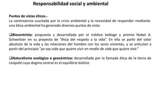 Responsabilidad social y ambiental
Puntos de vistas éticos.-
La controversia suscitada por la crisis ambiental y la necesidad de responder mediante
una ética ambiental ha generado diversos puntos de vista:
Biocentrista: propuesta y desarrollada por el médico teólogo y premio Nobel A.
Schweitzer en su proyecto de “ética del respeto a la vida”. En ella se parte del valor
absoluto de la vida y las relaciones del hombre con los seres vivientes, y se articulan a
partir del principio “yo soy vida que quiere vivir en medio de vida que quiere vivir.”
Naturalismo ecológico o geocéntrico: desarrollado por la llamada ética de la tierra de
Leopold cuyo dogma central es el equilibrio biótico.
 