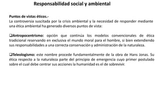 Responsabilidad social y ambiental
Puntos de vistas éticos.-
La controversia suscitada por la crisis ambiental y la necesidad de responder mediante
una ética ambiental ha generado diversos puntos de vista:
Antropocentrismo: opción que continúa los modelos convencionales de ética
tradicional reservando en exclusiva el mundo moral para el hombre, si bien extendiendo
sus responsabilidades a una correcta conservación y administración de la naturaleza.
Teleologismo: este nombre procede fundamentalmente de la obra de Hans Jonas. Su
ética respecto a la naturaleza parte del principio de emergencia cuyo primer postulado
sobre el cual debe centrar sus acciones la humanidad es el de sobrevivir.
 
