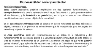Responsabilidad social y ambiental
Puntos de vistas éticos.-
Estas cuatro posiciones podrían simplificarse en dos opciones fundamentales, la
antropocéntrica en la que la relevancia moral recae fundamental o principalmente sobre
el ser humano, y la biocéntrica o geocéntrica, en la que lo vivo en sus diferentes
manifestaciones es el primer objeto de la moralidad.
En el pensamiento antropocéntrico se basaba en que la naturaleza quedaba reducida a
objeto, sometida a un proceso de subestimado que la incapacitaba para ser sujeto de
derechos y soporte de valores.
La ética biocéntrica parte del reconocimiento de un orden en la naturaleza y del
funcionamiento de la ecología previo a la voluntad popular o individual. En este orden, la
vida de los seres no humanos es un valor en sí. La moral "no hagas lo que no te gustaría
que te hicieran", que aplicada a la naturaleza se traduce en "trata bien a la naturaleza y la
naturaleza te tratará bien, haz daño a la naturaleza y la naturaleza pronto te destruirá."
 
