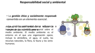 Responsabilidad social y ambiental
• La gestión ética y socialmente responsable en la organización se ha
convertido en un elemento esencial.
• La gestión ambiental hace referencia a las actuaciones de una
empresa que contribuyen a
impacto de la actividad empresarial sobre
medio ambiente. El medio ambiente es
mejorar la calidad ambiental al reducir el
el
el
entorno en el que
incluye la atmósfera,
una organización opera;
el agua, el suelo, los
recursos naturales, la flora, la fauna y los seres
humanos.
 