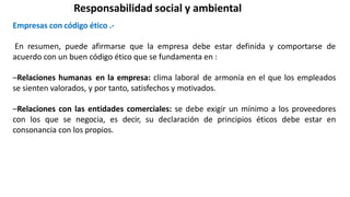 Responsabilidad social y ambiental
Empresas con código ético .-
En resumen, puede afirmarse que la empresa debe estar definida y comportarse de
acuerdo con un buen código ético que se fundamenta en :
–Relaciones humanas en la empresa: clima laboral de armonía en el que los empleados
se sienten valorados, y por tanto, satisfechos y motivados.
–Relaciones con las entidades comerciales: se debe exigir un mínimo a los proveedores
con los que se negocia, es decir, su declaración de principios éticos debe estar en
consonancia con los propios.
 