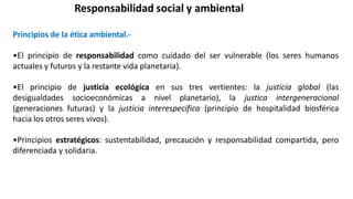 Responsabilidad social y ambiental
Principios de la ética ambiental.-
•El principio de responsabilidad como cuidado del ser vulnerable (los seres humanos
actuales y futuros y la restante vida planetaria).
•El principio de justicia ecológica en sus tres vertientes: la justicia global (las
desigualdades socioeconómicas a nivel planetario), la justica intergeneracional
(generaciones futuras) y la justicia interespecífica (principio de hospitalidad biosférica
hacia los otros seres vivos).
•Principios estratégicos: sustentabilidad, precaución y responsabilidad compartida, pero
diferenciada y solidaria.
 