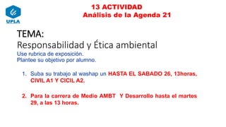 13 ACTIVIDAD
Análisis de la Agenda 21
TEMA:
Responsabilidad y Ética ambiental
Use rubrica de exposición.
Plantee su objetivo por alumno.
1. Suba su trabajo al washap un HASTA EL SABADO 26, 13horas,
CIVIL A1 Y CICIL A2.
2. Para la carrera de Medio AMBT Y Desarrollo hasta el martes
29, a las 13 horas.
 