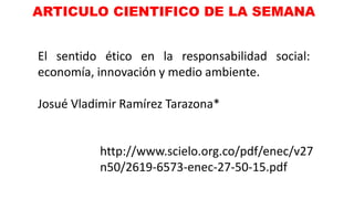 ARTICULO CIENTIFICO DE LA SEMANA
El sentido ético en la responsabilidad social:
economía, innovación y medio ambiente.
Josué Vladimir Ramírez Tarazona*
http://www.scielo.org.co/pdf/enec/v27
n50/2619-6573-enec-27-50-15.pdf
 
