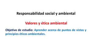 Responsabilidad social y ambiental
Valores y ética ambiental
Objetivo de estudio: Aprender acerca de puntos de vistas y
principios éticos ambientales.
 