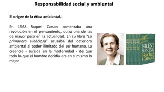 Responsabilidad social y ambiental
El origen de la ética ambiental.-
En 1968 Raquel Carson comenzaba una
revolución en el pensamiento, quizá una de las
de mayor peso en la actualidad. En su libro “La
primavera silenciosa” acusaba del deterioro
ambiental al poder ilimitado del ser humano. La
creencia - surgida en la modernidad - de que
todo lo que el hombre decidía era en sí mismo lo
mejor.
 