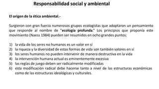 Responsabilidad social y ambiental
El origen de la ética ambiental.-
Surgieron con gran fuerza numerosos grupos ecologistas que adoptaron un pensamiento
que responde al nombre de ”ecología profunda.” Los principios que proponía este
movimiento (Naess 1984) pueden ser resumidos en ocho grandes puntos:
1) la vida de los seres no humanos es un valor en sí
2) la riqueza y la diversidad de estas formas de vida son también valores en sí
3) los seres humanos no pueden intervenir de manera destructiva en la vida
4) la intervención humana actual es eminentemente excesiva
5) las reglas de juego deben ser radicalmente modificadas
6) esta modificación radical debe hacerse tanto a nivel de las estructuras económicas
como de las estructuras ideológicas y culturales.
 