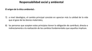 Responsabilidad social y ambiental
El origen de la ética ambiental.-
7) a nivel ideológico, el cambio principal consiste en apreciar más la calidad de la vida
que el goce de los bienes materiales;
8) las personas que acepten estos principios tienen la obligación de contribuir, directa o
indirectamente a la realización de los cambios fundamentales que aquellos implican.
 