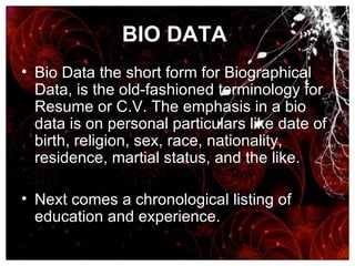BIO DATA   Bio Data the short form for Biographical Data, is the old-fashioned terminology for Resume or C.V. The emphasis in a bio data is on personal particulars like date of birth, religion, sex, race, nationality, residence, martial status, and the like. Next comes a chronological listing of education and experience.  