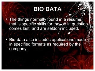BIO DATA The things normally found in a resume, that is specific skills for the job in question comes last, and are seldom included.  Bio-data also includes applications made in specified formats as required by the company. 
