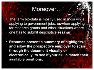 Moreover… The term bio-data is mostly used in India while applying to government jobs, or when applying for research grants and other situations where one has to submit descriptive essays. Resumes present a summary of highlights and allow the prospective employer to scan through the document visually or electronically, to see if your skills match their available positions.   