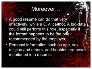 Moreover… A good resume can do that very effectively, while a C.V. cannot. A bio-data could still perform this role, especially if the format happens to be the one recommended by the employer.  Personal information such as age, sex, religion and others, and hobbies are never mentioned in a resume.  