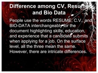 Difference among CV, Resume and Bio Data People use the words RESUME, C.V., and BIO-DATA interchangeably for the document highlighting skills, education, and experience that a candidate submits when applying for a job. On the surface level, all the three mean the same. However, there are intricate differences. 